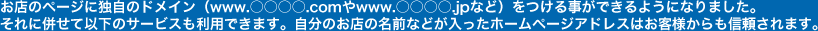 お店のページに独自のドメイン（www.○○○○.comやwww.○○○○.jpなど）をつける事ができるようになりました。それに併せて以下のサービスも利用できます。自分のお店の名前などが入ったホームページアドレスはお客様からも信頼されます。
