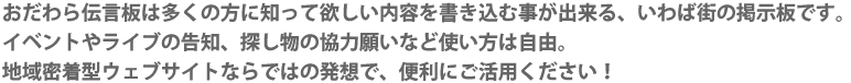 おだわら伝言板は多くの方に知って欲しい内容を書き込む事が出来る、いわば街の掲示板です。イベントやライブの告知、探し物の協力願いなど使い方は自由。地域密着型ウェブサイトならではの発想で、便利にご活用ください！